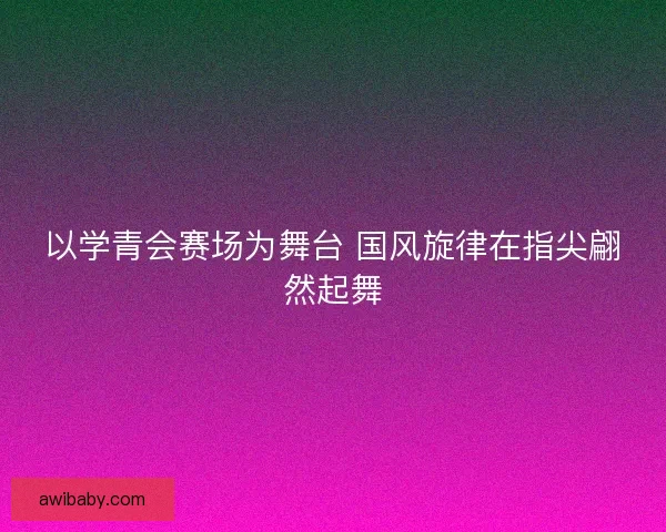 以学青会赛场为舞台 国风旋律在指尖翩然起舞
