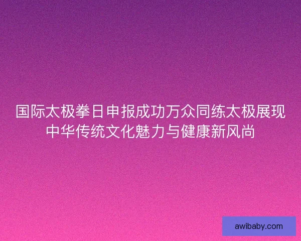 国际太极拳日申报成功万众同练太极展现中华传统文化魅力与健康新风尚