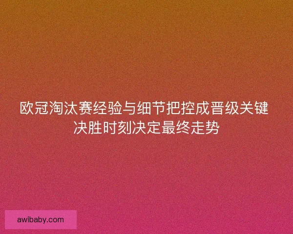 欧冠淘汰赛经验与细节把控成晋级关键 决胜时刻决定最终走势