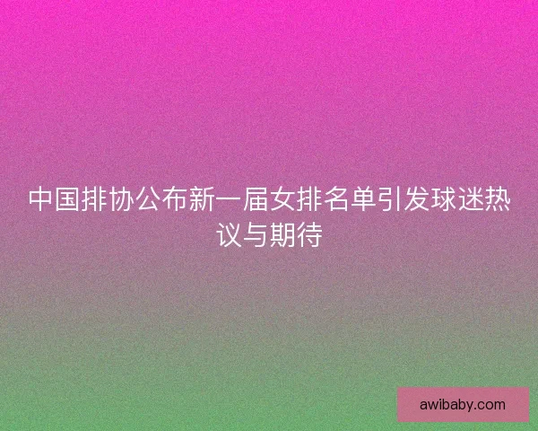 中国排协公布新一届女排名单引发球迷热议与期待