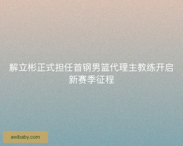 解立彬正式担任首钢男篮代理主教练开启新赛季征程