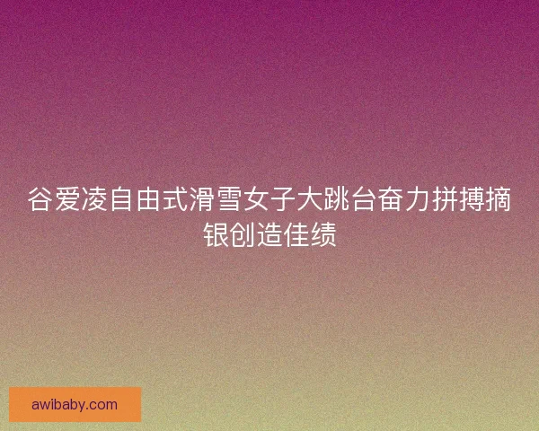 谷爱凌自由式滑雪女子大跳台奋力拼搏摘银创造佳绩