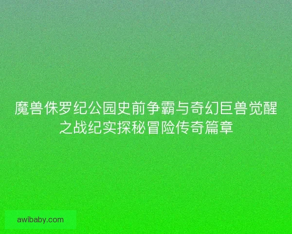 魔兽侏罗纪公园史前争霸与奇幻巨兽觉醒之战纪实探秘冒险传奇篇章