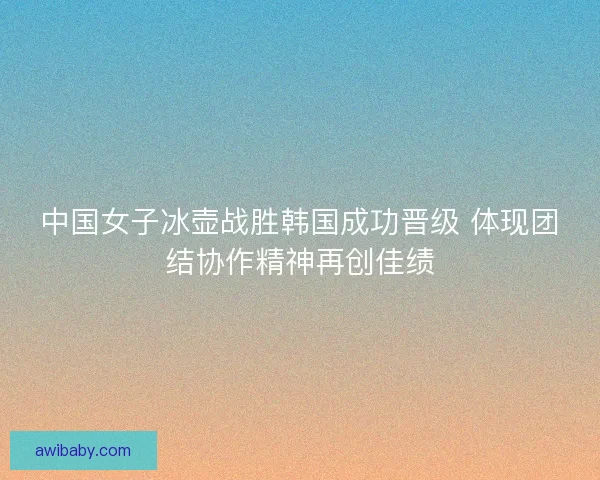 中国女子冰壶战胜韩国成功晋级 体现团结协作精神再创佳绩
