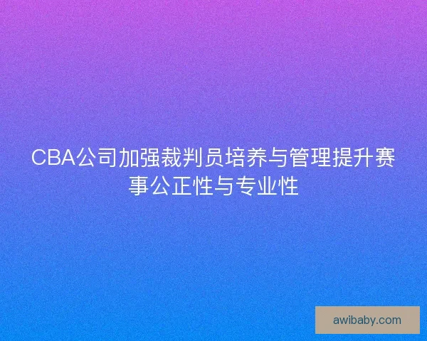 CBA公司加强裁判员培养与管理提升赛事公正性与专业性